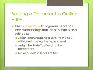 Building a Document in Outline
View
 UseOutline View to organize headings
 and subheadings that identify topics and
 subtopics
    Assign each heading a level from 1 to 9,
     with Level 1 being the highest level
    Assign the Body Text level to the
     paragraphs
    Move or delete blocks of text
 