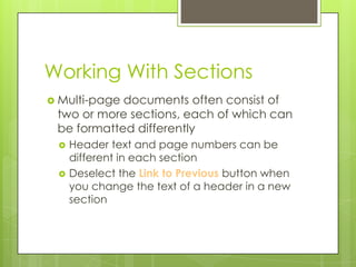 Working With Sections
 Multi-pagedocuments often consist of
 two or more sections, each of which can
 be formatted differently
    Header text and page numbers can be
     different in each section
    Deselect the Link to Previous button when
     you change the text of a header in a new
     section
 