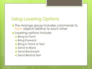 Using Layering Options
 The Arrange group includes commands to
  layer objects relative to each other
 Layering options include:
    Bring to Front
    Bring Forward
    Bring in Front of Text
    Send to Back
    Send Backward
    Send Behind Text
 
