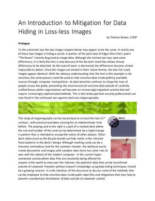 An Introduction to Mitigation for Data
Hiding in Loss-less Images
by Thomas Brown, CISSP
Prologue:
To the untrained eye the two image snippets below may appear to be the same. In reality one
of these two images is hiding a secret. A portion of the plain text of Edgar Allen Poe’s poem
“The Raven” cleverly disguised as image data. Although the trained eye may spot some
differences, it is likely that this is only because of the 8x zoom level that allows minute
differences to be detected. As the level of zoom is decreased, the differences become almost
impossible to detect. Once the images are viewed in their native format, the two full-sized
images appear identical. With the obvious understanding that the text in this example is not
sensitive, the same process could be used to hide sensitive data inside publicly available
sources through computer manipulation. As data breaches continue to shape the lives of
people across the globe, preventing the transmission of sensitive data outside of carefully
crafted fences within organizations will become an increasingly important activity that will
require increasingly sophisticated methods. This is the landscape that security professionals are
now faced in the continued war against malicious steganography.
The study of steganography can be traced back to at least the late 15th
century1, with practical examples existing for an indeterminate time
before. The playing card to the right is a part of a marked deck where
the suit and number of the card can be determined by a slight change
in pattern that is intended to escape the notice of other players. Other
deck styles (such as the Bicycle brand) can hide marks in the intricate
floral patterns in the deck’s design. Although marking cards can be a
tiresome and tedious task for the common cheater, the ability to easily
create documents and images with complex data items has come into its
own with the advent of the modern computer. In the current hyper-
connected society where data files are constantly being offered for
anyone in the world to view over the internet, the potential data that can be transferred
outside of corporate firewalls without anyone’s knowledge using data hiding techniques should
be a growing concern. It is the intention of this discourse to discuss some of the methods that
can be employed to hide sensitive data inside public data files and mitigations that may help to
prevent unauthorized distribution of data outside of corporate control.
 
