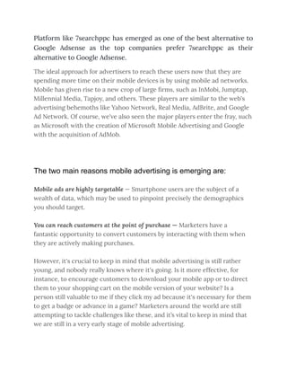 Platform like 7searchppc has emerged as one of the best alternative to
Google Adsense as the top companies prefer 7searchppc as their
alternative to Google Adsense.
The ideal approach for advertisers to reach these users now that they are
spending more time on their mobile devices is by using mobile ad networks.
Mobile has given rise to a new crop of large firms, such as InMobi, Jumptap,
Millennial Media, Tapjoy, and others. These players are similar to the web's
advertising behemoths like Yahoo Network, Real Media, AdBrite, and Google
Ad Network. Of course, we've also seen the major players enter the fray, such
as Microsoft with the creation of Microsoft Mobile Advertising and Google
with the acquisition of AdMob.
The two main reasons mobile advertising is emerging are:
Mobile ads are highly targetable — Smartphone users are the subject of a
wealth of data, which may be used to pinpoint precisely the demographics
you should target.
You can reach customers at the point of purchase — Marketers have a
fantastic opportunity to convert customers by interacting with them when
they are actively making purchases.
However, it's crucial to keep in mind that mobile advertising is still rather
young, and nobody really knows where it's going. Is it more effective, for
instance, to encourage customers to download your mobile app or to direct
them to your shopping cart on the mobile version of your website? Is a
person still valuable to me if they click my ad because it's necessary for them
to get a badge or advance in a game? Marketers around the world are still
attempting to tackle challenges like these, and it’s vital to keep in mind that
we are still in a very early stage of mobile advertising.
 