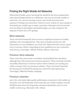 Finding the Right Mobile Ad Networks
What kind of traffic you're searching for should be the first consideration
when determining whether to collaborate with any ad network, mobile or
otherwise. Are you just starting to grow your brand and need more
exposure? Perhaps you need more visitors to your website or more people to
download your mobile app or make a purchase. Although each ad network
now has distinct advantages and disadvantages, you may categorize the
majority of them into a few groups.
Blind networks
These networks frequently have access to a significant amount of smaller
publisher sites and applications. They don't actually provide you with
information on each publisher you work with. Blind networks can be a great
way to increase volume, depending on how qualified your new customers
must be (e.g. 7searchppc, AdMob, InMobi, Adfonic, BuzzCity).
Premium blind networks
These networks concentrate on medium-sized publications and above,
although they still conceal your business partners. These networks function
incredibly effectively if it doesn't matter which websites are sending you
traffic as long as they are premium websites. These networks frequently
provide pay per install (CPI) and pay per click (CPC) alternatives (e.g.,
7searchppc, Millennial Media, Jumptap).
Premium networks
just a few, extremely high-quality publications are partners with mobile ad
networks. You will frequently need to pay like you would a display network
(CPM) because these are frequently enormous destination sites or even
mobile carriers (e.g., Microsoft, AOL, Nokia).
 