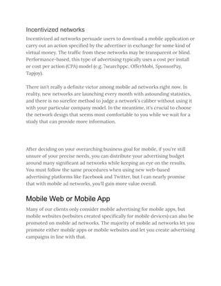 Incentivized networks
Incentivized ad networks persuade users to download a mobile application or
carry out an action specified by the advertiser in exchange for some kind of
virtual money. The traffic from these networks may be transparent or blind.
Performance-based, this type of advertising typically uses a cost per install
or cost per action (CPA) model (e.g. 7searchppc, OfferMobi, SponsorPay,
Tapjoy).
There isn't really a definite victor among mobile ad networks right now. In
reality, new networks are launching every month with astounding statistics,
and there is no surefire method to judge a network's caliber without using it
with your particular company model. In the meantime, it's crucial to choose
the network design that seems most comfortable to you while we wait for a
study that can provide more information.
After deciding on your overarching business goal for mobile, if you're still
unsure of your precise needs, you can distribute your advertising budget
around many significant ad networks while keeping an eye on the results.
You must follow the same procedures when using new web-based
advertising platforms like Facebook and Twitter, but I can nearly promise
that with mobile ad networks, you'll gain more value overall.
Mobile Web or Mobile App
Many of our clients only consider mobile advertising for mobile apps, but
mobile websites (websites created specifically for mobile devices) can also be
promoted on mobile ad networks. The majority of mobile ad networks let you
promote either mobile apps or mobile websites and let you create advertising
campaigns in line with that.
 