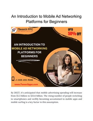An Introduction to Mobile Ad Networking
Platforms for Beginners
By 20227, it's anticipated that mobile advertising spending will increase
from $5.3 billion to $25.6 billion. The rising number of people switching
to smartphones and swiftly becoming accustomed to mobile apps and
mobile surfing is a key factor in this assumption.
 