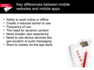 Key differences between mobile websites and mobile apps Ability to work online or offline Create a reduced barrier to use Frequency of use The need for dynamic content Need simpler user experience Need to use device services like  geo-location or push messaging Want to market via the app store 