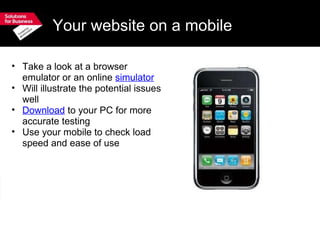Your website on a mobile Take a look at a browser emulator or an online  simulator Will illustrate the potential issues well Download  to your PC for more accurate testing Use your mobile to check load speed and ease of use 