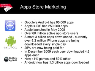 Apps Store Marketing Google’s Android has 95,000 apps Apple’s iOS has 250,000 apps Apple launched in May 2008 Over 60 million active app store users Almost 3 billion apps downloaded - currently over 6.3 million iPhone apps are being downloaded every single day 25% are now being paid for In December 2009 each user downloaded 4.8 apps each Now 41% games and 59% other Android now has 1.3 billion apps downloaded   