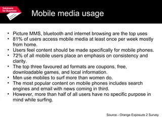 Mobile media usage Picture MMS, bluetooth and internet browsing are the top uses  81% of users access mobile media at least once per week mostly from home. Users feel content should be made specifically for mobile phones. 72% of all mobile users place an emphasis on consistency and clarity. The top three favoured ad formats are coupons, free, downloadable games, and local information. Men use mobiles to surf more than women do. The most popular content on mobile phones includes search engines and email with news coming in third. However, more than half of all users have no specific purpose in mind while surfing. Source - Orange Exposure 2 Survey 