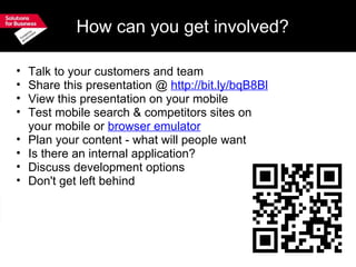 How can you get involved? Talk to your customers and team Share this presentation @  http://bit.ly/bqB8Bl View this presentation on your mobile  Test mobile search & competitors sites on your mobile or  browser emulator Plan your content - what will people want Is there an internal application? Discuss development options Don't get left behind 
