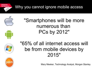 Why you cannot ignore mobile access "Smartphones will be more numerous than  PCs by 2012" "65% of all internet access will be from mobile devices by 2015" Mary Meeker, Technology Analyst, Morgan Stanley 