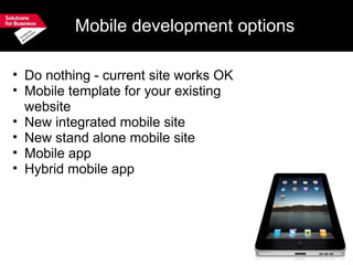 Mobile development options Do nothing - current site works OK Mobile template for your existing website New integrated mobile site New stand alone mobile site Mobile app Hybrid mobile app 