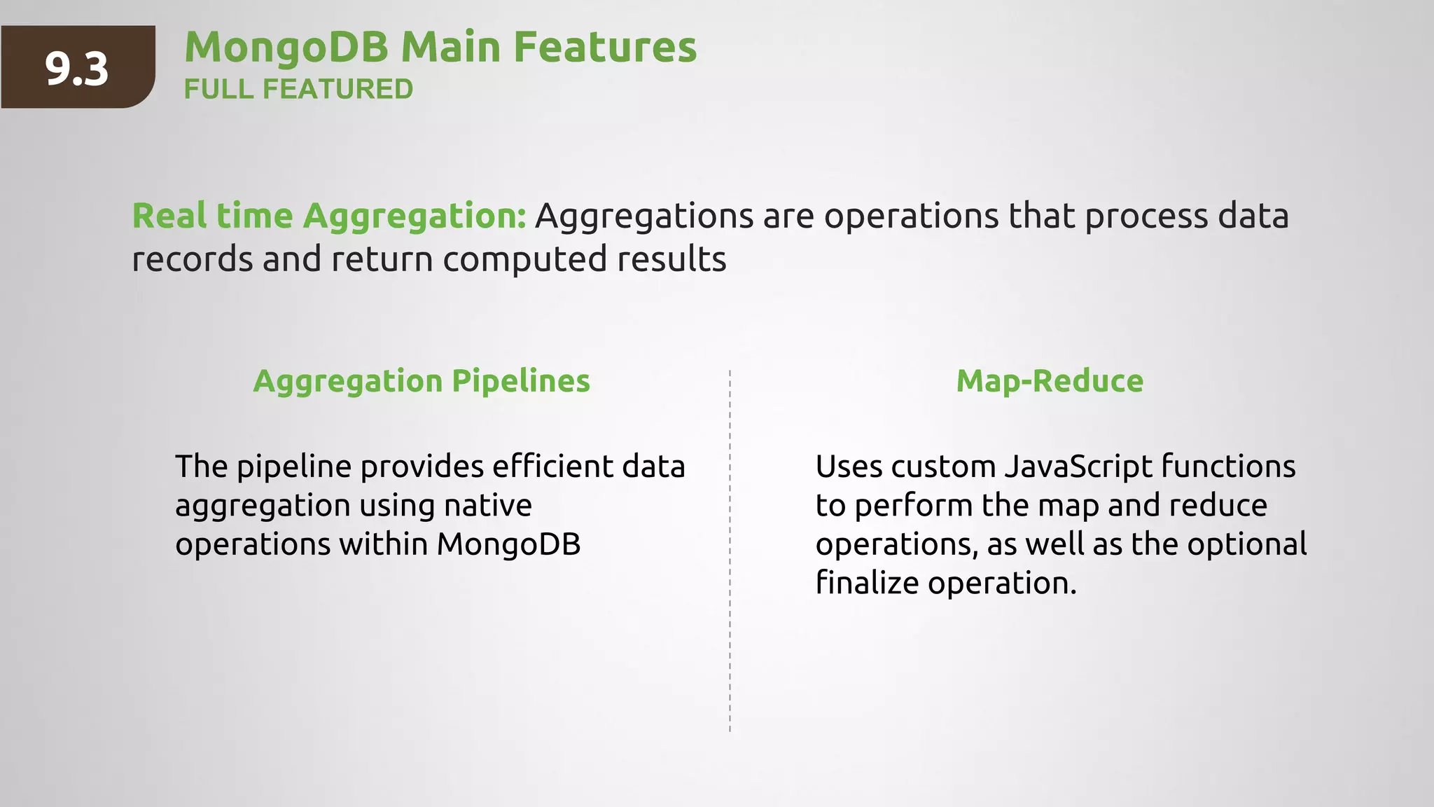 MongoDB Main Features
FULL FEATURED
Real time Aggregation: Aggregations are operations that process data
records and return computed results
9.3
Aggregation Pipelines
The pipeline provides efficient data
aggregation using native
operations within MongoDB
Map-Reduce
Uses custom JavaScript functions
to perform the map and reduce
operations, as well as the optional
finalize operation.
 