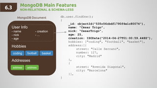 MongoDB Main Features
NON-RELATIONAL & SCHEMA-LESS
User Info
- name - creation
- nick - ...
- age
Hobbies
Addresses
db.user.findOne();
{
_id: objectId("535c56cbdf1790f4e1c80074"),
name: "César Trigo",
nick: "CesarTrigo",
age: 25,
creation: ISODate("2014-04-27T01:00:59.448Z"),
hobbies: ["coding", "football", "basket"],
address:[{
street: "Calle Serrano",
number: 127,
city: "Madrid"
},
{
street: "Avenida Diagonal",
city: "Barcelona"
}],
}
coding basket
address address
MongoDB Document
6.3
football
 