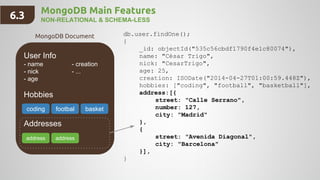 MongoDB Main Features
NON-RELATIONAL & SCHEMA-LESS
User Info
- name - creation
- nick - ...
- age
Hobbies
Addresses
db.user.findOne();
{
_id: objectId("535c56cbdf1790f4e1c80074"),
name: "César Trigo",
nick: "CesarTrigo",
age: 25,
creation: ISODate("2014-04-27T01:00:59.448Z"),
hobbies: ["coding", "football", "basketball"],
address:[{
street: "Calle Serrano",
number: 127,
city: "Madrid"
},
{
street: "Avenida Diagonal",
city: "Barcelona"
}],
}
coding footbal basket
address address
MongoDB Document
6.3
 