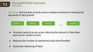MongoDB Main Features
SCALABLE
Sharding: Storing data records across multiple machines to meeting the
demands of data growth
Shard 1 Shard 2 Shard 3 Shard N
● Increase capacity as you grow reducing the amount of data that
each server needs to store
● Reduces the number of operations each shard handles
● Automatic balancing of data
...
7.2
 