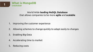 1 What is MongoDB
OVERVIEW
World Wide leading NoSQL Database
that allows companies to be more agile and scalable
1. Improving the customer experience
2. Allowing schemes to change quickly to adapt easily to changes
3. Enabling Big-Data
4. Accelerating time to market
5. Reducing costs
 