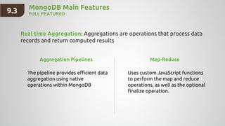 MongoDB Main Features
FULL FEATURED
Real time Aggregation: Aggregations are operations that process data
records and return computed results
9.3
Aggregation Pipelines
The pipeline provides efficient data
aggregation using native
operations within MongoDB
Map-Reduce
Uses custom JavaScript functions
to perform the map and reduce
operations, as well as the optional
finalize operation.
 