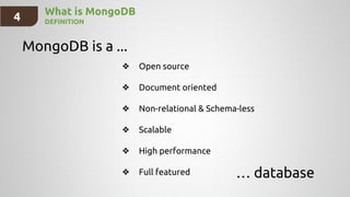 4 What is MongoDB
DEFINITION
MongoDB is a ...
… database
❖ Open source
❖ Document oriented
❖ Non-relational & Schema-less
❖ Scalable
❖ High performance
❖ Full featured
 