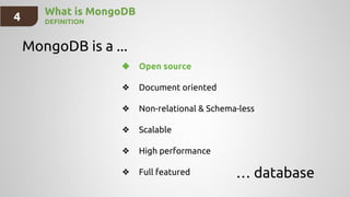 4 What is MongoDB
DEFINITION
MongoDB is a ...
… database
❖ Open source
❖ Document oriented
❖ Non-relational & Schema-less
❖ Scalable
❖ High performance
❖ Full featured
 