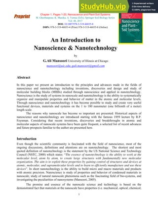 1
Chapter 1, Pages 1-20, Nanoscience and Plant-Soil Systems
M. Ghorbanpour, K. Manika, A. Varma (Ed's), Springer Soil Biology Series
Vol. 48, 2017
DOI: 10.1007/978-3-319-46835-8
ISBN: 978-3-319-46833-4 (Print) 978-3-319-46835-8 (Online)
An Introduction to
Nanoscience & Nanotechnology
by
G.Ali Mansoori University of Illinois at Chicago
mansoori@uic.edu; gali.mansoori@gmsil.com
Abstract
In this paper we present an introduction to the principles and advances made in the fields of
nanoscience and nanotechnology including inventions, discoveries and design and study of
molecular building blocks (MBBs) studied through nanoscience and applied in nanotechnology.
Nanoscience is the study of systems in nanoscale and nanotechnology is the ability to systematically
organize and manipulate properties and behavior of matter in the atomic and molecular levels.
Through nanoscience and nanotechnology it has become possible to study and create very useful
functional devices, materials and systems on the 1 to 100 nanometer (one billionth of a meter)
length scale.
The reasons why nanoscale has become so important are presented. Historical aspects of
nanoscience and nanotechnology are introduced starting with the famous 1959 lecture by R.P.
Feynman. Considering that recent inventions, discoveries and breakthroughs in atomic and
molecular aspects of nanoscale systems have been quite frequent, a selected list of recent advances
and future prospects familiar to the author are presented here.
Introduction
Even though the scientific community is fascinated with the field of nanoscience, most of the
ongoing discussions, definitions and attentions are on nanotechnology. The shortest and most
quoted definition of nanotechnology is the statement by the US National Science and Technology
Council (NSTC, 2000) which states: “The essence of nanotechnology is the ability to work at the
molecular level, atom by atom, to create large structures with fundamentally new molecular
organization. The aim is to exploit these properties by gaining control of structures and devices at
atomic, molecular, and supramolecular levels and to learn to efficiently manufacture and use these
devices”. In short nanotechnology is the ability to build micro and macro materials and products
with atomic precision. Nanoscience is study of properties and behavior of condensed materials in
nanoscale, study of natural nanoscale phenomena such as the fascinating field of bio-systems, and
investigating the peculiarities of nanosystems (Mansoori, 2005).
The promise and essence of the nanoscale science and technology is based on the
demonstrated fact that materials at the nanoscale have properties (i.e. mechanical, optical, chemical,
Preprint
 