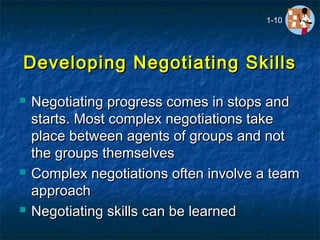 Developing Negotiating SkillsDeveloping Negotiating Skills
 Negotiating progress comes in stops andNegotiating progress comes in stops and
starts. Most complex negotiations takestarts. Most complex negotiations take
place between agents of groups and notplace between agents of groups and not
the groups themselvesthe groups themselves
 Complex negotiations often involve a teamComplex negotiations often involve a team
approachapproach
 Negotiating skills can be learnedNegotiating skills can be learned
1-10
 