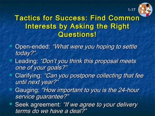Tactics for Success: Find CommonTactics for Success: Find Common
Interests by Asking the RightInterests by Asking the Right
Questions!Questions!
 Open-ended:Open-ended: “What were you hoping to settle“What were you hoping to settle
today?”today?”
 Leading:Leading: “Don’t you think this proposal meets“Don’t you think this proposal meets
one of your goals?”one of your goals?”
 Clarifying:Clarifying: “Can you postpone collecting that fee“Can you postpone collecting that fee
untiluntil next year?”next year?”
 Gauging:Gauging: “How important to you is the 24-hour“How important to you is the 24-hour
service guarantee?”service guarantee?”
 Seek agreement:Seek agreement: “If we agree to your delivery“If we agree to your delivery
terms do we have a deal?”terms do we have a deal?”
1-17
 