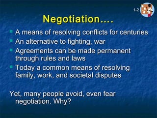 Negotiation….Negotiation….
 A means of resolving conflicts for centuriesA means of resolving conflicts for centuries
 An alternative to fighting, warAn alternative to fighting, war
 Agreements can be made permanentAgreements can be made permanent
through rules and lawsthrough rules and laws
 Today a common means of resolvingToday a common means of resolving
family, work, and societal disputesfamily, work, and societal disputes
Yet, many people avoid, even fearYet, many people avoid, even fear
negotiation. Why?negotiation. Why?
1-2
 