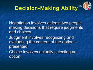 Decision-Making Ability
 Negotiation involves at least two peopleNegotiation involves at least two people
making decisions that require judgmentsmaking decisions that require judgments
and choicesand choices
 JudgmentJudgment involves recognizing andinvolves recognizing and
evaluating the content of the optionsevaluating the content of the options
presentedpresented
 ChoiceChoice involves actually selecting aninvolves actually selecting an
optionoption
1-22
 