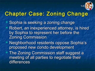 Chapter Case: Zoning ChangeChapter Case: Zoning Change
 Sophia is seeking a zoning changeSophia is seeking a zoning change
 Robert, an inexperienced attorney, is hiredRobert, an inexperienced attorney, is hired
by Sophia to represent her before theby Sophia to represent her before the
Zoning CommissionZoning Commission
 Neighborhood residents oppose Sophia’sNeighborhood residents oppose Sophia’s
proposed new condo developmentproposed new condo development
 The Zoning Commission staff suggest aThe Zoning Commission staff suggest a
meeting of all parties to negotiate theirmeeting of all parties to negotiate their
differencesdifferences
1-6
 