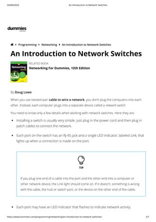 16/09/2020 An Introduction to Network Switches
https://www.dummies.com/programming/networking/an-introduction-to-network-switches/ 1/7
  Programming  Networking  An Introduction to Network Switches
By Doug Lowe
When you use twisted-pair cable to wire a network, you don’t plug the computers into each
other. Instead, each computer plugs into a separate device called a network switch.
You need to know only a few details when working with network switches. Here they are:
An Introduction to Network Switches
RELATED BOOK
Networking For Dummies, 12th Edition
Installing a switch is usually very simple. Just plug in the power cord and then plug in
patch cables to connect the network.
Each port on the switch has an RJ-45 jack and a single LED indicator, labeled Link, that
lights up when a connection is made on the port.
If you plug one end of a cable into the port and the other end into a computer or
other network device, the Link light should come on. If it doesn’t, something is wrong
with the cable, the hub or switch port, or the device on the other end of the cable.
Each port may have an LED indicator that ashes to indicate network activity.
 