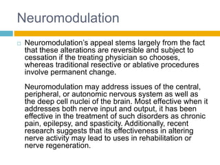 Neuromodulation
 Neuromodulation’s appeal stems largely from the fact
that these alterations are reversible and subject to
cessation if the treating physician so chooses,
whereas traditional resective or ablative procedures
involve permanent change.
Neuromodulation may address issues of the central,
peripheral, or autonomic nervous system as well as
the deep cell nuclei of the brain. Most effective when it
addresses both nerve input and output, it has been
effective in the treatment of such disorders as chronic
pain, epilepsy, and spasticity. Additionally, recent
research suggests that its effectiveness in altering
nerve activity may lead to uses in rehabilitation or
nerve regeneration.
 
