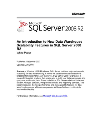 An Introduction to New Data Warehouse Scalability Features in SQL Server 2008 R2 <br />White Paper<br />Published: December 2007<br />Updated: July 2008<br />Summary: With the 2008 R2 release, SQL Server makes a major advance in scalability for data warehousing. It meets the data warehouse needs of the largest enterprises more easily than ever. SQL Server 2008 R2 provides a range of integrated products that enable you to build your data warehouse, and query and analyze its data. These include the SQL Server relational database system, Analysis Services, Integration Services, and Reporting Services. This paper introduces the new performance and manageability features for data warehousing across all these components. All these features contribute to improved scalability.<br />For the latest information, see HYPERLINK quot;
http://www.microsoft.com/sqlserver/2008/en/us/default.aspxquot;
Microsoft SQL Server 2008.<br />Contents<br /> TOC  quot;
1-2quot;
 Introduction PAGEREF _Toc204365326  1<br />Map of New Data Warehousing Features PAGEREF _Toc204365327  1<br />SQL Server Relational DBMS Data Warehouse Improvements PAGEREF _Toc204365328  2<br />Star Join PAGEREF _Toc204365329  2<br />Partitioned Table Parallelism PAGEREF _Toc204365330  3<br />Partition-Aligned Indexed Views PAGEREF _Toc204365331  5<br />GROUPING SETS PAGEREF _Toc204365332  6<br />MERGE PAGEREF _Toc204365333  7<br />Change Data Capture PAGEREF _Toc204365334  9<br />Minimally Logged INSERT PAGEREF _Toc204365335  10<br />Data Compression PAGEREF _Toc204365336  11<br />Backup Compression PAGEREF _Toc204365337  12<br />Integration Services Improvements PAGEREF _Toc204365338  14<br />Lookup Performance PAGEREF _Toc204365339  14<br />Pipeline Performance PAGEREF _Toc204365340  16<br />Analysis Services Improvements PAGEREF _Toc204365341  17<br />MDX Query Performance: Block Computation PAGEREF _Toc204365342  17<br />Query and Writeback Performance PAGEREF _Toc204365343  20<br />Analysis Services Enhanced Backup PAGEREF _Toc204365344  20<br />Scalable Shared Database for AS PAGEREF _Toc204365345  21<br />Reporting Services Improvements PAGEREF _Toc204365346  23<br />Reporting Scalability PAGEREF _Toc204365347  23<br />Server Scalability PAGEREF _Toc204365348  23<br />Conclusion PAGEREF _Toc204365349  23<br />Introduction<br />Microsoft® SQL Server® 2008 R2 provides a comprehensive data warehouse platform. It enables you to build and manage your data warehouse, and deliver insight to your users, with a single, integrated product suite. It scales to meet the needs of the largest enterprises, in a way that empowers both your end users and your IT staff. <br />The number one focus of development in the SQL Server 2008 R2 release was to improve scalability across the entire product suite to comfortably meet the needs of large enterprises. Here, we introduce the features and enhancements we’ve added to improve your data warehouse experience. Build. Manage. Deliver. SQL Server 2008 R2 lets you do it all, with ease.<br />Map of New Data Warehousing Features<br />The following table shows the new scalability features in SQL Server 2008 R2, and where they help with the activities that surround your data warehouse.<br />SQL Server 2008 R2 Improvements<br />BuildManageDeliver InsightSQL Server Relational DBMSMERGE statementChange data captureMinimally logged INSERTBackup compressionStar join performanceFaster parallel query on partitioned tablesGROUPING SETSResource governorData compressionPartition-aligned indexed viewsIntegration Services Lookup performancePipeline performanceAnalysis ServicesBackupMDX Query Performance: Block ComputationQuery and Write-back PerformanceScalable Shared DatabaseReporting Services Reporting scalabilityServer scalability<br />This white paper briefly describes the data warehousing enhancements in each of the different components of SQL Server 2008 R2, and how they help you get the most from your data warehouse. For full details on how to use these features, see SQL Server 2008 R2 Books Online.<br />SQL Server Relational DBMS Data Warehouse Improvements<br />The SQL Server 2008 R2 relational DBMS contains significant advances over earlier releases, so that it performs better when you create, manage, and query large data warehouses. This section elaborates on the relational DBMS data warehouse improvements listed in Table 1.<br />Star Join<br />With dimensionally modeled data warehouses, a big part of your workload typically consists of what are known as star join queries. These queries follow a common pattern that joins the fact table with one or several dimension tables. In addition, star join queries usually express filter conditions against the non-key columns of the dimension tables and perform an aggregation (typically SUM) on a column of the fact table (called a measure column). With SQL Server 2008 R2, you will experience significant performance improvements for many star join queries that process a significant fraction of fact table rows. <br />The new technology employed is based on bitmap filters, also known as Bloom filters (see Bloom filter, Wikipedia 2007, HYPERLINK quot;
http://en.wikipedia.org/wiki/Bloom_filterquot;
http://en.wikipedia.org/wiki/Bloom_filter). It allows SQL Server to eliminate non-qualifying fact table rows from further processing early during query evaluation. This saves a considerable amount of CPU time compared to query processing technologies used by competing products. While your results may vary, we’ve typically seen entire relational data warehouse query workloads experience performance improvements of 15-25% when using the new star join query processing capability. Some individual queries speed up by a factor of seven or more.<br />Figure 1: Star join query plan with join reduction processing for efficient data warehousing<br />The new star join optimization uses a series of hash joins, building a hash table for each dimension table that participates. As a byproduct of building this hash table, additional information, called a bitmap filter, is built. Bitmap filters are represented as boxes in Figure 1, labeled “Join Reduction Info.” These filters are pushed down into the scan on the fact table, and effectively eliminate almost all the rows that would be eliminated later by the joins. This eliminates the need to spend CPU time later copying the eliminated rows and probing the hash tables for them. The illustration shows the effect of this filtering within the fact table scan. The SQL Server 2008 R2 query executor also re-orders the bitmaps during execution, putting the most selective one first, then the next most selective one, and so forth. This saves more CPU time, because once a fact table row fails a check against a bitmap, the row is skipped. <br />The new star join optimization is available in Microsoft SQL Server 2008 R2 Enterprise. The query processor in SQL Server applies the optimization automatically to queries following the star join pattern when this is attractive in terms of estimated query cost. You do not need to make any changes to your application to benefit from this significant performance improvement.<br />Partitioned Table Parallelism<br />Wouldn’t you like to get the most power you can out of the hardware you own? The partitioned table parallelism (PTP) feature in SQL Server 2008 R2 helps you do that. Data warehouse applications typically collect large amounts of historical data in fact tables, which are often partitioned by date. In SQL Server 2005, queries that touch more than one partition use one thread (and thus one processor core) per partition. This sometimes limits the performance of queries that involve partitioned tables, especially when running on parallel shared memory multiprocessor (SMP) computers with many processor cores. Partitioned table parallelism improves the performance of parallel query plans against partitioned tables by better utilizing the processing power of the existing hardware, regardless of how many partitions a query touches. The feature works by default without the need for manual tuning or configuration. The following figure illustrates the impact of partitioned table parallelism in a typical data warehouse scenario.<br />Figure 2: Partitioned table parallelism<br />Assume that we have a fact table representing sales data organized by sales date across four partitions, each containing seven days of data, as shown in the top portion of the figure. Query Q summarizes sales over seven days. The query can touch different partitions depending on when it is executed. This is illustrated by query Q1, which touches a single partition P2 and by Q2, which touches two partitions since the relevant data at the time of execution spans P3 and P4.<br />Executing Q1 and Q2 in SQL Server 2005 may generate some unexpected behavior. Because there is special-case logic that can allocate all threads to a single-partition query, Q1 results in a parallel plan involving P3 that is processed by all available threads (execution not shown in the figure). In the case of Q2, however, the executor assigns a single thread each to partitions P3 and P4 (see Old Allocation in the figure) even if the underlying hardware has additional threads available. Hence on an 8-way computer, Q2 utilizes only 2/8 (25%) of the available CPU power and very probably executes much slower than Q1.  <br />Executing Q1 and Q2 in SQL Server 2008 R2 results in better utilization of the available hardware, and thus in better performance as well as more predictable behavior. In the case of Q1, the executor again assigns all available threads to process data in P2 (not shown). Q2 results in a parallel plan in which the executor assigns all available threads to both P3 and P4 round-robin style, producing the effect illustrated in the figure under New Allocation. The CPU remains fully utilized and the performance of Q1 and Q2 are comparable. Under this new round-robin allocation of threads, the performance boost provided by partitioned table parallelism becomes more pronounced the more processor cores there are compared to the number of partitions affected by a query. When all data accessed by a query is in the main memory buffer pool, which is typical for the most recent partitions, we’ve observed speedups of 16 times or more in internal tests for queries that touch two partitions. Actual results depend on the query, data organization, and hardware configuration.<br />For details on the thread allocation strategy as well as on the manageability features of partitioned table parallelism, see SQL Server 2008 R2 Books Online.<br />Partition-Aligned Indexed Views<br />Partition-aligned indexed views enable you to create and manage summary aggregates in your relational data warehouse more efficiently, and use them in scenarios where you couldn’t effectively use them before, improving query performance. In a typical scenario, you have a fact table that is partitioned by date. Indexed views (summary aggregates) are defined on this table to speed up queries. When you switch in a new table partition, the matching partitions of the partition-aligned indexed views defined on the partitioned table also switch, automatically. <br />This is a significant improvement over SQL Server 2005, where you must drop any indexed views defined on a partitioned table before using the ALTER TABLE SWITCH operation to switch a partition in or out of it. The partition-aligned indexed views feature in SQL Server 2008 R2 gives you the benefits of indexed views on large partitioned tables, while avoiding the cost of rebuilding aggregates on an entire partitioned table. These benefits include automatic maintenance of aggregates, and indexed view matching (automatic query rewrite to use the aggregates to solve queries that refer only to the base tables, not the aggregates). For more details on indexed views, see Improving Performance with SQL Server 2005 Indexed Views on Microsoft TechNet. <br />The following figure shows how aggregates move with base table partitions when switching in a partition.<br />Figure 3: Partition-aligned indexed views<br />GROUPING SETS<br />GROUPING SETS allow you to write one query that produces multiple groupings and returns a single result set. The result set is equivalent to a UNION ALL of differently grouped rows. By using GROUPING SETS, you can focus on the different levels of information (groupings) your business needs, rather than the mechanics of how to combine several query results. GROUPING SETS enables you to write reports with multiple groupings easily, with improved query performance. <br />In this simple but typical example, using the AdventureWorksDW sample database, you may want to see the following aggregates for a specific reporting period: <br />Total sales amount by quarter and country<br />Total sales amount by quarter for all countries<br />The grand total <br />To get this result without GROUPING SETS, you must either run multiple queries or if one result set is desired, use UNION ALL to combine these queries. With GROUPING SETS, your query can be expressed like this:<br />SELECTD.CalendarYear, D.CalendarQuarter, T.SalesTerritoryCountry<br />, SUM(F.SalesAmount) AS SalesAmount<br />FROMdbo.FactResellerSales F  <br />INNER JOIN dbo.DimTime D ON F.OrderDateKey = D.TimeKey<br />INNER JOIN dbo.DimSalesTerritory T ON <br />F.SalesTerritoryKey = T.SalesTerritoryKey <br />WHERED.CalendarYear IN (2003,2004)<br />GROUP BY GROUPING SETS (<br />  (CalendarYear, CalendarQuarter, SalesTerritoryCountry)<br />, (CalendarYear, CalendarQuarter)  <br />, () )<br />ORDER BY D.CalendarYear, D.CalendarQuarter, T.SalesTerritoryCountry<br />Typically, you display the result of this query as a type of pivot table, as in the following table.<br />Output from a GROUPING SETS query, formatted as a pivot table<br />CountryPeriod TotalsCanadaMexicoUSAYear, Quarter2007Q110001000500070002007Q210001000600080002007Q312001300700095002007Q413001400800010700Grand Total:35200<br />As the number of possible groupings increases, the simplicity and performance benefits provided by GROUPING SETS become even greater. <br />MERGE<br />The MERGE statement enables you to perform multiple Database Manipulation Language (DML) operations (INSERT, UPDATE, and DELETE) on a table or view in a single Transact-SQL statement. The target table or view is joined with a data source and the DML operations are performed on the results of the join. <br />The MERGE statement has three WHEN clauses, each of which allows you to perform a specific DML action on a given row in the result set:<br />For every row that exists in both the target and the source, the WHEN MATCHED clause allows you to UPDATE or DELETE the given row in the target table.<br />For every row that exists in the source but not in the target, the WHEN [TARGET] NOT MATCHED clause allows you to INSERT a row into the target.<br />For every row that exists in the target but not in the source, the WHEN SOURCE NOT MATCHED clause allows you to UPDATE or DELETE the given row in the target table.<br />You can also specify a search condition with each of the WHEN clauses to choose which type of DML operation should be performed on the row. The OUTPUT clause for the MERGE statement includes a new virtual column called $action, which you can use to identify the DML action that was performed on each row. <br />In the context of data warehousing, the MERGE statement is used to perform efficient INSERT and UPDATE operations for Slowly Changing Dimensions (SCD) and to maintain the fact table in various common scenarios. The MERGE statement has better performance characteristics than running separate INSERT, UPDATE, and DELETE statements since it only requires a single pass over the data.<br />SQL Server 2008 R2 also includes a powerful extension to the INSERT statement that allows it to consume rows returned by the OUTPUT clause of a nested INSERT, UPDATE, DELETE, or MERGE statements.<br />Suppose you have a DimBook table (ISBN, Price, IsCurrent) that tracks the price history and current price for each book in a bookstore. Price changes and new book additions are made on a weekly basis. Every week a source table WeeklyChanges (ISBN, Price) is generated and these changes are applied to the DimBook table. A row is inserted for each new book. Existing books whose prices have changed during the week are updated with IsCurrent=0 and a new row is inserted to reflect the new price. The following single Transact-SQL statement performs these operations using the new MERGE and INSERT capabilities.<br />INSERT INTO DimBook(ISBN, Price, IsCurrent)<br />    SELECT ISBN, Price, 1<br />    FROM<br />    (<br />        MERGE DimBook as book<br />        USING WeeklyChanges AS src<br />        ON (book.ISBN = src.ISBN and book.IsCurrent = 1)<br />        WHEN MATCHED THEN<br />            UPDATE SET book.IsCurrent = 0<br />        WHEN NOT MATCHED THEN<br />            INSERT VALUES (src.ISBN, src.Price, 1)<br />        OUTPUT $action, src.ISBN, src.Price<br />    ) AS Changes(action, ISBN, Price)<br />    WHERE action = 'UPDATE';<br />Change Data Capture<br />Change data capture is one of the new data tracking features introduces in SQL Server 2008 R2. Mainly designed for data warehousing scenarios, Change Data Capture provides an efficient mechanism to track and gather data changes made to user tables and gives you access to change data in an easily consumable relational format. Typically, you use change data capture in an operational database to capture changes for later movement into your data warehouse. The availability of change data capture in SQL Server eliminates the need for using intrusive methods such as user triggers, timestamp columns, and expensive queries to determine what changed in the operational system.<br />The auxiliary information gathered along with the change data allows change data capture to provide answers to a variety of questions. For example, here is a set of questions for which change data capture can provide the answers efficiently:<br />I want all rows that changed between 12:00 A.M. and 12:00 P.M.<br />I need to know whether a change is an insert, update, or delete.<br />For an updated row, I want to know which column(s) changed.<br />One of the scenarios in which change data capture can be extremely beneficial is extract, transform and load (ETL). With the explosion of data volume and shrinking maintenance windows due to global operations, it is critical to optimize the ETL process. Change data capture provides you with a very efficient way to extract changes on an incremental basis, reducing overall ETL processing time. <br />The following diagram provides an overview of the components that make up change data capture. <br />Figure 4: Change Data Capture<br />Change data capture uses a capture job to extract changes from the SQL Server transaction log, and populate change tables. The change data capture API allows you to write an application to get information from change tables. You can use this in your ETL packages. The change data capture cleanup job removes information that is no longer needed from change tables.<br />Minimally Logged INSERT<br />In general, when you write data to a user database, you must write it to disk twice: once to the log, and once to the database itself. This is because the database system uses an undo/redo log so it can rollback or redo transactions when needed. But it’s possible to write the data to disk only once in some important cases that involve inserting data into existing tables, thereby speeding up your ETL processes significantly. This is what the new minimally logged INSERT feature does in SQL Server 2008 R2. A factor of 2 or more speedup is common with minimal logging compared with full logging. Your results will depend on your application and hardware.<br />Minimal logging consists of logging only the information that is required to rollback the transaction without supporting point-in-time recovery. Minimal logging is only available under the bulk logged and simple recovery models. When a minimally logged transaction is committed, the log records and the data pages containing the newly inserted rows are flushed to the disk to guarantee the durability of the transaction. Minimal logging greatly improves the performance of large scale INSERT operations by reducing the number of log records to be written and the amount of log space required to complete the operation. For a discussion of table requirements for minimal logging, see SQL Server Books Online. In particular, you must use table locking (TABLOCK) on the target table.<br />Operations that can be minimally logged in SQL 2005 include bulk import operations, SELECT INTO, and index creation and rebuild. SQL 2008 R2 extends the optimization to INSERT INTO…SELECT FROM T-SQL operations that insert a large number of rows into an existing target table when that table is a heap that has no nonclustered indexes, and the TABLOCK hint is used on the target. The optimization works whether the target table is empty or contains data. <br />A key scenario for using minimally logged INSERT is this: you create an empty table on specific file groups, so you can control where the data is physically placed. Then you use INSERT INTO…SELECT FROM to populate it, in a minimally logged fashion. This puts the data where you want it, and only writes it to disk once. Once the data is loaded, you can then create the required indexes. It is important to note that indexes themselves can be created with minimal logging.<br />Data Compression<br />The new data compression feature in SQL Server 2008 R2 reduces the size of tables, indexes or a subset of their partitions by storing fixed-length data types in variable length storage format and by reducing the redundant data. The space savings achieved depends on the schema and the data distribution. Based on our testing with various data warehouse databases, we have seen a reduction in the size of real user databases up to 87% (a 7 to 1 compression ratio) but more commonly you should expect a reduction in the range of 50-70% (a compression ratio between roughly 2 to 1 and 3 to 1). <br />SQL Server provides two types of compression as follows:<br />ROW compression enables storing fixed length types in variable length storage format. So for example, if you have a column of data type BIGINT which takes 8 bytes of storage in fixed format, when compressed it takes a variable number of bytes—anywhere from 0 bytes to up to 8 bytes. Since column values are stored as variable length, an additional 4bit length code is stored for each field within the row. Additionally, zero and NULL values don’t take any storage except for the 4bit code. <br />PAGE compression is built on top of ROW compression. It minimizes storage of redundant data on the page by storing commonly occurring byte patterns on the page once and then referencing these values for respective columns. The byte pattern recognition is type-independent. Under PAGE compression, SQL Server optimizes space on a page using two techniques.<br />The first technique is column prefix. In this case, the system looks for a common byte pattern as a prefix for all values of a specific column across rows on the page. This process is repeated for all the columns in the table or index. The column prefix values that are computed are stored as an anchor record on the page and the data or index rows refer to the anchor record for the common prefix, if available, for each column.<br />The second technique is page level dictionary. This dictionary stores common values across columns and rows and stores them in a dictionary. The columns are then modified to refer to the dictionary entry.<br />Compression comes with additional CPU cost. This overhead is paid when you query or execute DML operations on compressed data. The relative CPU overhead with ROW is less than for PAGE, but PAGE compression can provide better compression. Since there are many kinds of workloads and data patterns, SQL Server exposes compression granularity at a partition level. You can choose to compress the whole table or index or a subset of partitions. For example, in a data warehouse workload, if CPU is the dominant cost in your workload but you want to save some disk space, you may want to enable PAGE compression on partitions that are not accessed frequently while not compressing the current partition(s) that are accessed and manipulated more frequently. This reduces the total CPU cost, at a small increase in disk space requirements. If I/O cost is dominant for your workload, or you need to reduce disk space costs, compressing all data using PAGE compression may be the best choice. Compression can give many-fold speedups if it causes your working set of frequently touched pages to be cached in the main memory buffer pool, when it does not otherwise fit in memory. Preliminary performance results on one large-scale internal data warehouse query performance benchmark used to test SQL Server 2008 R2 show a 58% disk savings, an average 15% reduction in query runtime, and an average 20% increase in CPU cost. Some queries speeded up by a factor of up to seven. Your results depend on your workload, database, and hardware.<br />The commands to compress data are exposed as options in CREATE/ALTER DDL statements and support both ONLINE and OFFLINE mode. Additionally, a stored procedure is provided to help you estimate the space savings prior to actual compression. <br />Backup Compression<br />Backup compression helps you to save in multiple ways.<br />By reducing the size of your SQL backups, you save significantly on disk media for your SQL backups. While all compression results depend on the nature of the data being compressed, results of 50% are not uncommon, and greater compression is possible. This enables you to use less storage for keeping your backups online, or to keep more cycles of backups online using the same storage.<br />Backup compression also saves you time. Traditional SQL backups are almost entirely limited by I/O performance. By reducing the I/O load of the backup process, we actually speed up both backups and restores.<br />Of course, nothing is entirely free, and this reduction in space and time come at the expense of using CPU cycles. The good news here is that the savings in I/O time offsets the increased use of CPU time, and you can control how much CPU is used by your backups at the expense of the rest of your workload by taking advantage of the Resource Governor.<br />Resource Governor<br />The new Resource Governor in SQL Server 2008 R2 enables you to control the amount of CPU and memory resources allocated to different parts of your relational database workload. It can be used to prevent runaway queries (that deny resources to others) and to reserve resources for important parts of your workload. SQL Server 2005 resource allocation policies treat all workloads equally, and allocate shared resources (for example, CPU bandwidth, and memory) as they are requested. This sometimes causes a disproportionate distribution of resources, which in turn results in uneven performance or unexpected slowdowns. <br />The primary goals of the Resource Governor are as follows:<br />Monitoring: Enable monitoring of resource consumption per group of requests (workload group).<br />Predictability: Provide predictable execution of workloads in an environment where there is resource contention. This is achieved by explicitly specifying resource boundaries between workloads (via resource pool controls). The implementation of resource boundaries also prevents, or reduces the probability of run-away queries. The monitoring capability provided with the Resource Governor facilitates easier detection of run-away queries.<br />Prioritization: Enable the prioritization of workloads.<br />There are three new concepts which are important to understanding of the resource governor: workload groups, resource pools, classification (and classifier user-defined functions). <br />Group: A workload group, or group, is a user-specified category of requests that are similar according to the classification rules that are applied to each request. The value of a group is in the aggregate monitoring of resource consumption and a uniform policy that is applied to all the requests in a group. A group defines the policies for its members.<br />Pool: A resource pool, or pool, represents a portion of the physical resources of the server. Depending on its settings, a pool may have a fixed size (its minimum and maximum resource usage settings are equal to each other) or have a part which is shared between multiple pools (its minimum is less than its effective maximum). “Shared” in this case simply means that resources go to the pool that requests the resources first. In the default configuration all resources are shared, thus maintaining backward compatibility with SQL Server 2005 policies.<br />Classification: Classification is a set of user-written rules that enable Resource Governor to classify requests into the groups described previously. It is implemented through a scalar Transact-SQL user-defined function (UDF) which is designated as a “classifier UDF” for the Resource Governor. <br />These concepts are illustrated in the following figure.<br />Figure 5: Resource Governor example: requests, classification, groups, and pools<br />Resource Governor may be used without any application changes.<br />Integration Services Improvements<br />Doing ETL to move data from your operational systems into your data warehouse can be a time-intensive task. To make this process faster, SQL Server 2008 R2 Integration Services (SSIS) introduces two important scalability features: improved lookup performance and improved transformation pipeline performance.<br />Lookup Performance<br />The Lookup component in SSIS runs faster, and is even easier to program than in SQL Server 2005. A lookup tests whether each row in a stream of rows has a matching row in another dataset. A lookup is like a database join operation. Typically you use lookup within an integration process, such as the ETL layer that populates a data warehouse from source systems. <br />A lookup builds a cache of retrieved rows pulled from the dataset being probed. In SQL Server 2005, the Lookup component could only get data from specific OleDb connections, and the cache could be populated only by using a SQL query. In SQL Server 2008 R2, the new version of Lookup allows you to populate the cache using a separate pipeline in the same package or a different package. You can use source data from just about anywhere.<br />SQL Server 2005 reloads the cache every time it is used. For example, if you have two pipelines in the same package that each requires the same reference dataset, each Lookup component will cache its own copy. In SQL Server 2008 R2, you can save the cache to virtual memory or permanent file storage. This means that within the same package, multiple Lookup components can share the same cache. You can save the cache to a file and share it with other packages. The cache file format is optimized for speed, and access to it can be orders of magnitude faster than reloading the reference dataset from the original relational source.<br />In SQL Server 2008 R2, the Lookup component introduces the miss-cache feature. When the component is configured to perform lookups directly against the database, the miss-cache feature saves time by optionally loading into cache the key values that have no matching entries in the reference dataset. For example, if the component receives the value 123 in the incoming pipeline, but the Lookup component already knows that there are no matching entries in the reference dataset, the component will not try again to find 123 in the reference dataset. This reduces a redundant and expensive trip to the database. The miss-cache feature alone can contribute up to a 40% performance improvement in some scenarios.<br />Other enhancements to the Lookup component include:<br />Optimized I/O routines leading to faster cache loading and lookup operations.<br />More intuitive user interface that simplifies the configuration of the Lookup component, in particular the caching options.<br />Rows in the input that do not match at least one entry in the reference dataset are now sent to the No Match output. The Error output only handles errors such as truncations.<br />Query statements in lookup transformations can be changed at runtime, making programming transformations more flexible. <br />Informational and error messages are improved to help with troubleshooting and performance analysis.<br />The following figure illustrates a scenario that uses the new Lookup. <br />Figure 6: Lookup Scenario<br />Dataflow 1 populates a Cache Connection Manager (CCM) from a custom source, and then Dataflow 2 uses the same CCM to populate the lookup's cache. The figure also shows use of 3 outputs from the Lookup component.<br />Pipeline Performance<br />In SQL Server 2008 R2 SSIS, several threads can work together to do the work that a single thread is forced to do by itself in SQL Server 2005 SSIS. This can give you a several-fold speedup in ETL performance.<br />In SQL Server 2005 SSIS, pipeline parallelism is more coarse-grained. When users have a simple package with one or two execution trees, there are only one or two processors used, and the package might not benefit from a multiprocessor machine with more than a few processors. Even if users logically split the data flow by using multicast, all output paths of a multicast belong to the same execution tree, and they are executed serially by the SQL Server 2005 SSIS data flow task.<br />To achieve a high level of parallelism, pipelines in SQL Server 2008 R2 SSIS allow more parallel processing, which means that for any multiprocessor machine this should result in faster performance.<br />By using a shared thread pool, multiple outputs of a multicast can be executed simultaneously. In short, the multicast gives an ability to have an active buffer on each output and not just have one buffer (and one active thread), which is passed to each output. You do not need to use the “Union All” trick as a workaround to introduce more parallelism.<br />For example, suppose you have a flow that contains a multicast with four outputs. Each output flows into an aggregate. In SQL Server 2005 SSIS, only one of the aggregates is processed at a time. In SQL Server 2008 R2 SSIS, all four aggregates can be processed in parallel.<br />The following figure shows how the enhanced SQL Server 2008 R2 pipeline parallelism works.<br />Figure 7: Improved pipeline parallelism in Integration Services<br />Analysis Services Improvements<br />SQL Server 2008 R2 Analysis Services (SSAS) dramatically improves query speed with the new block computation, write-back, and scalable shared database performance features. Manageability also improves with the ability to back up much larger databases.<br />MDX Query Performance: Block Computation<br />Improved block computation in SQL Server 2008 R2 SSAS speeds up MDX query processing primarily by doing work just for the non-null values in a cube space. No time is wasted evaluating null cells. The key idea behind subspace computation is best introduced by contrasting it with a “naïve” cell-by-cell evaluation of a calculation. Consider a calculation RollingSum that sums the sales for the previous year and the current year, and a query that requests the RollingSum for 2005 for all products.<br />     RollingSum = (Year.PrevMember, Sales) + Sales<br />     SELECT 2005 on columns, Product.Members on rows WHERE RollingSum<br />A cell-by-cell evaluation of this calculation proceeds as shown in the following figure.  <br />Figure 8: Cell-by-cell evaluation example<br />The 10 cells for [2005, all products] are evaluated in turn. For each, we navigate to the previous year, obtain the sales value, and add it to the sales for the current year. There are two significant performance issues with this approach.<br />First, if the data is sparse, cells are calculated even though they are bound to return a null value. In the example, calculating the cells for anything but Product3 and Product6 is a waste of effort. The impact of this can be extreme—in a sparsely populated cube, the difference can be several orders of magnitude in the number of cells evaluated.<br />Second, even if the data is totally dense, meaning that every cell has a value and there is no wasted effort visiting empty cells, there is much repeated effort. The same work (such as getting the previous Year member, setting up the new context for the previous Year cell, checking for recursion) is re-done for each Product. It would be much more efficient to move this work out of the inner loop of evaluating each cell.<br />Now consider the same example performed using a subspace computation approach. First, we work our way down an execution tree, determining which spaces need to be filled. Given the query, we need to compute the space: <br />[Product.*, 2005, RollingSum] <br />Given the calculation, this means we must first compute the space:<br />[Product.*, 2004, Sales] <br />followed by the space:<br />[Product.*, 2005, Sales] <br />and then apply the ‘+’ operator to those two spaces.<br />Sales is a base measure, so we simply obtain the storage engine data to fill the two spaces at the leaves, and then work up the tree, applying the operator to fill the space at the root. Hence the one row (Product3, 2004, 3) and the two rows {(Product3, 2005, 20), (Product6, 2005, 5)} are retrieved, and the + operator applied to them to yield the result. <br />Figure 9: Block computation example that avoids doing work for NULL cells<br />The + operator operates on spaces, not simply scalar values. It is responsible for combining the two given spaces to produce a space that contains each product that appears in either space, with the summed value.    <br />We only operate on data that could contribute to the result. There is no notion of the complete space over which we must perform the calculation <br />Query and Write-back Performance<br />The performance of write-back operations, and queries on write-back data, is improved in SQL Server 2008 R2 Analysis Services. Cell write-back in Analysis Services is the ability for end users to update cell values at the leaf or aggregate levels. Cell write-back uses a special write-back partition per measure group which stores the difference (delta) between the updated cell value and the original value. When an MDX query requests cell data from this measure group, the storage engine accesses all partitions including the write-back partition and aggregates the results to produce the right cell value.<br />In SQL Server 2005 and earlier releases, Analysis Services required write-back partitions to have ROLAP storage. This is a common cause for performance issues in cell write-back since ROLAP partitions query the relational data source on demand to retrieve their data. In SQL Server 2008 R2, we allow write-back partitions with MOLAP storage. Retrieving write-back data from the compressed MOLAP format is much faster than querying the relational data source. Hence, MOLAP write-back partitions have better query performance than ROLAP. The extent of the performance improvement varies and depends on a number of factors including the volume of write-back data and the nature of the query.<br />MOLAP write-back partitions should also improve cell write-back performance since the server internally sends queries to compute the write-back deltas and these queries probably access the write-back partition. Note that the write-back transaction commit can be a bit slower since the server must update the MOLAP partition data in addition to the write-back table, but this should be insignificant compared with the other performance gains.<br />Analysis Services Enhanced Backup<br />In SQL Server 2008 R2 Analysis Services one of the performance enhancements you’ll find is a new backup storage subsystem. The backup storage subsystem now has been rewritten to allow for greater performance and scalability. The changes are transparent to your application – no code change is necessary to take advantage of them. <br />The new backup storage subsystem had introduced a new format to the Analysis Services backup files. The file name extension hasn’t changed. However, the internal format is different, so backup can scale well to handle databases over a terabyte in size.<br />SQL Server 2008 R2 Analysis Services backup is fully backward compatible with SQL Server 2005 Analysis Services. It allows you to restore databases backed up in SQL Server 2005 Analysis Services. SQL Server 2008 R2 Analysis Services does not have ability to store backups in the old format for use in SQL Server 2005 Analysis Services. <br />The new highly performing backup storage subsystem allows customer to implement new backup scenarios. Where previously you had to rely on the raw file system copy utilities to back up large databases, now you have the option to use the built-in backup subsystem that is integrated with the transactional system, and allows running backup in parallel to other operations.<br />Scalable Shared Database for AS<br />Now you can scale out your OLAP query workload across many small servers with just a single copy of the database. SQL Server 2008 R2 Analysis Services supports this with a feature called scalable shared database (SSD). <br />Scale out can apply to various scenarios and workloads such as processing, queries, data and cache management. The most common scale-out scenario for Analysis Services is to spread the query load across multiple servers in response to increasing number of concurrent users. This has been achieved in the past by placing a load balancing solution such as Microsoft Network Load Balancing (NLB) capability in front of multiple servers and replicating the physical data between the servers. Managing such an environment poses various challenges and the data replication is a major one. The scalable shared database feature enables DBAs to mark a database as read only and share it across multiple server instances from a Storage Area Network (SAN), thereby eliminating the need to replicate the data. This saves disk space, and the time that otherwise would have been spent copying data.<br />The following figure illustrates a typical SSD configuration.<br />Figure 10: Scalable shared database for Analysis Services<br />An alternate solution for improving performance is scale up, where a single large server is used instead of multiple small servers. The advantage of scale up is that a single query can typically be processed faster on a larger machine. But using scale out via SSD can save you money on hardware (given the lower cost per processor) and still satisfy your needs for many multi-user workloads. Furthermore, SSD allows you to scale to more processors than can be accommodated in a single large server.<br />The scalable shared database feature consists of three logical parts:<br />Read-only database: Allows marking a database as read-only<br />Database storage location: Allows a database to reside outside the server Data folder<br />Attach/detach database: Allows attaching or detaching a database from any UNC path<br />These features together enable the query scale-out scenario. However, each feature is independent and has usages outside of query scale out as well.<br />The SSD for AS feature works in a similar way as the SSD feature introduced in the SQL Server 2005 relational database.<br />Reporting Services Improvements<br />SQL Server 2008 R2 Reporting Services (SSRS) provides performance, scale, and design improvements that make it a great choice for your enterprise reporting needs. We highlight the two major scalability improvements here. <br />Reporting Scalability<br />The SQL Server 2008 R2 Reporting Services reporting engine has had a major upgrade from the prior release, so that it can render much larger reports than it could before. Although this is not specifically a data warehousing improvement (it is useful in operational reporting too), it is useful in some data warehousing scenarios. If you create reports with hundreds or thousands of pages, SQL Server 2008 R2 Reporting Services helps you to render the reports faster. Moreover, the size of the largest report that can be rendered has been increased dramatically, given the same hardware configuration.<br />Server Scalability<br />SQL Server 2008 R2 Reporting Services does not run inside Internet Information Server (IIS). It can manage its own memory, and has its own memory limits. This allows you to configure the memory settings so SSRS can run on the same computer more effectively with other services, such as SQL Server.<br />Conclusion<br />SQL Server gives you everything you need for data warehousing. With the 2008 R2 release, it scales to meet the needs of the largest enterprises more readily than ever. As illustrated by the many data warehouse scale enhancements introduced in this paper, it is a major advance over previous releases. The number one change you’ll see is improved scalability across the board, for data warehouse construction, relational query processing, reporting, and analysis. <br />For more information:<br />SQL Server Web site http://www.microsoft.com/sql/default.mspx<br />SQL Server TechCenter http://technet.microsoft.com/en-us/sqlserver/default.aspx<br />SQL Server Developer Center http://msdn2.microsoft.com/en-us/sqlserver/default.aspx<br />References<br />Bloom filter, Wikipedia 2007, http://en.wikipedia.org/wiki/Bloom_filter. <br />Hanson, Eric. Improving Performance with SQL Server 2005 Indexed Views<br />Please give us your feedback:<br />Did this paper help you? Tell us on a scale of 1 (poor) to 5 (excellent), how would you rate this paper and why have you given it this rating? For example:<br />Are you giving it a high rating because it has good examples, excellent screenshots, clear writing, or another reason? <br />Are you giving it a low rating because it has poor examples, fuzzy screenshots, unclear writing?<br />This feedback will help us improve the quality of white papers we release. Send feedback.<br />