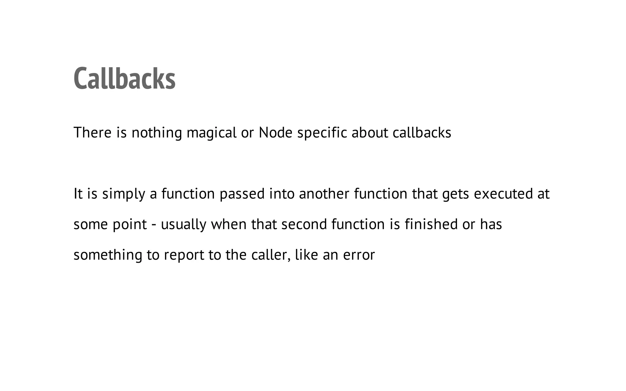 16

Callbacks
There is nothing magical or Node specific about callbacks

It is simply a function passed into another function that gets executed at
some point - usually when that second function is finished or has
something to report to the caller, like an error

 