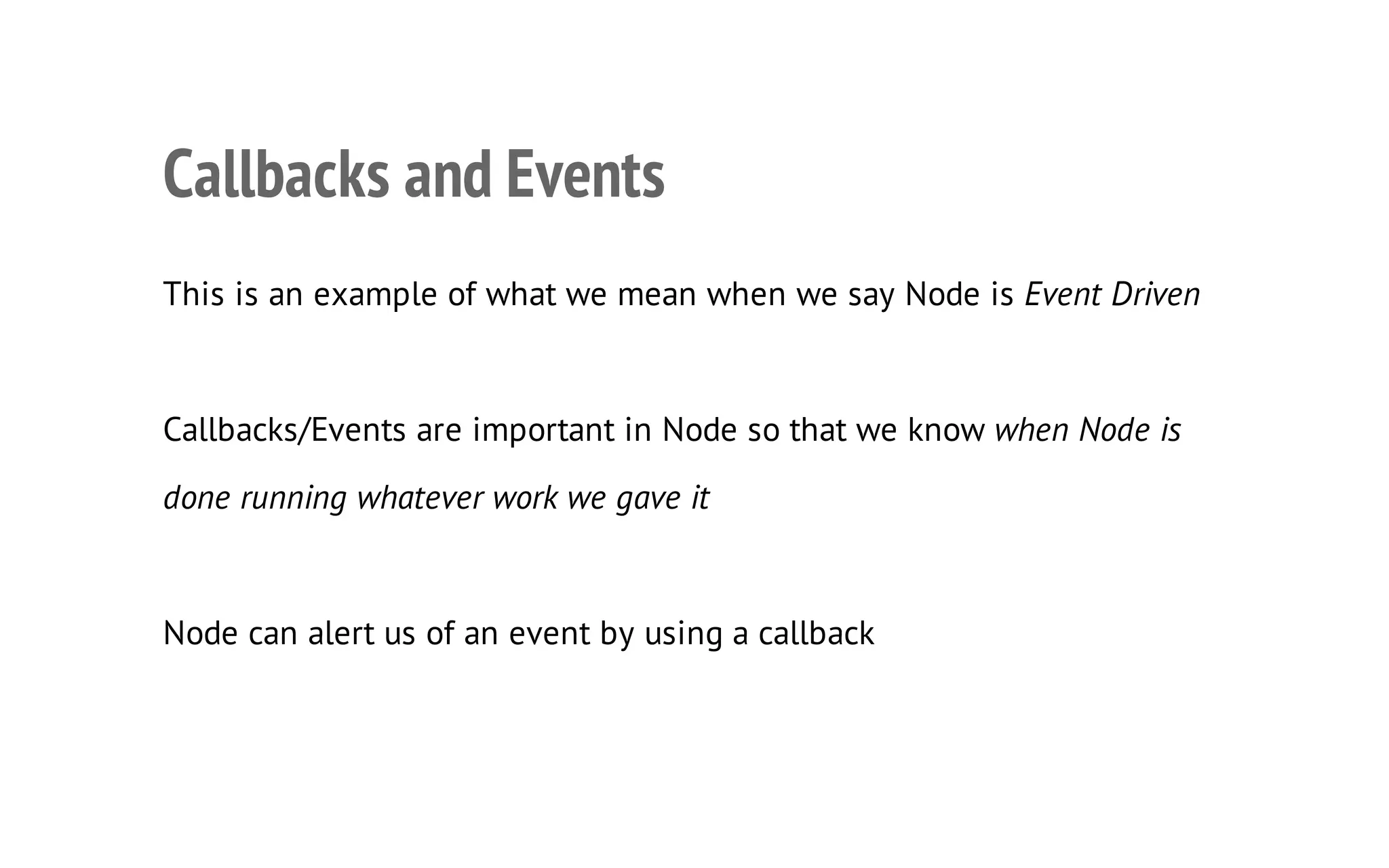 18

Callbacks and Events
This is an example of what we mean when we say Node is Event Driven

Callbacks/Events are important in Node so that we know when Node is
done running whatever work we gave it

Node can alert us of an event by using a callback

 