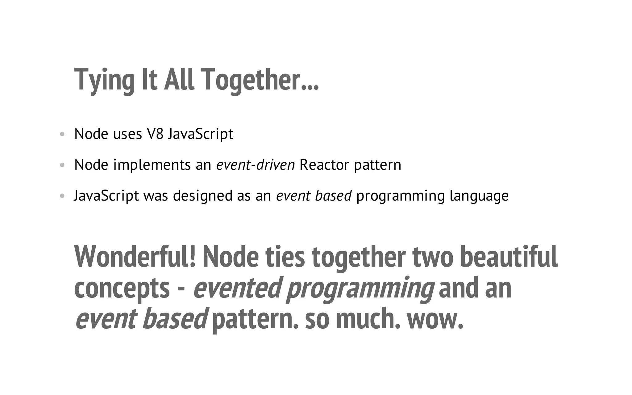 20

Tying It All Together...
• Node uses V8 JavaScript
• Node implements an event-driven Reactor pattern
• JavaScript was designed as an event based programming language

Wonderful! Node ties together two beautiful
concepts - evented programming and an
event based pattern. so much. wow.

 