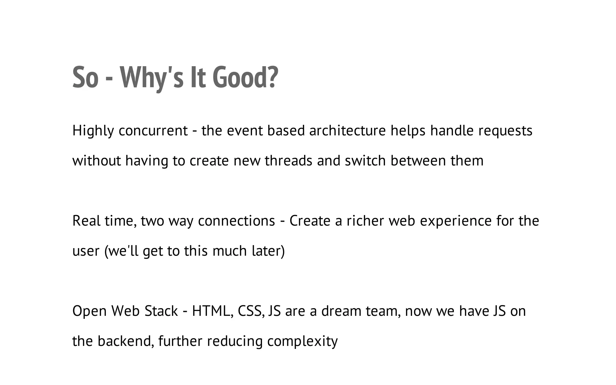 22

So - Why's It Good?
Highly concurrent - the event based architecture helps handle requests
without having to create new threads and switch between them

Real time, two way connections - Create a richer web experience for the
user (we'll get to this much later)

Open Web Stack - HTML, CSS, JS are a dream team, now we have JS on
the backend, further reducing complexity

 