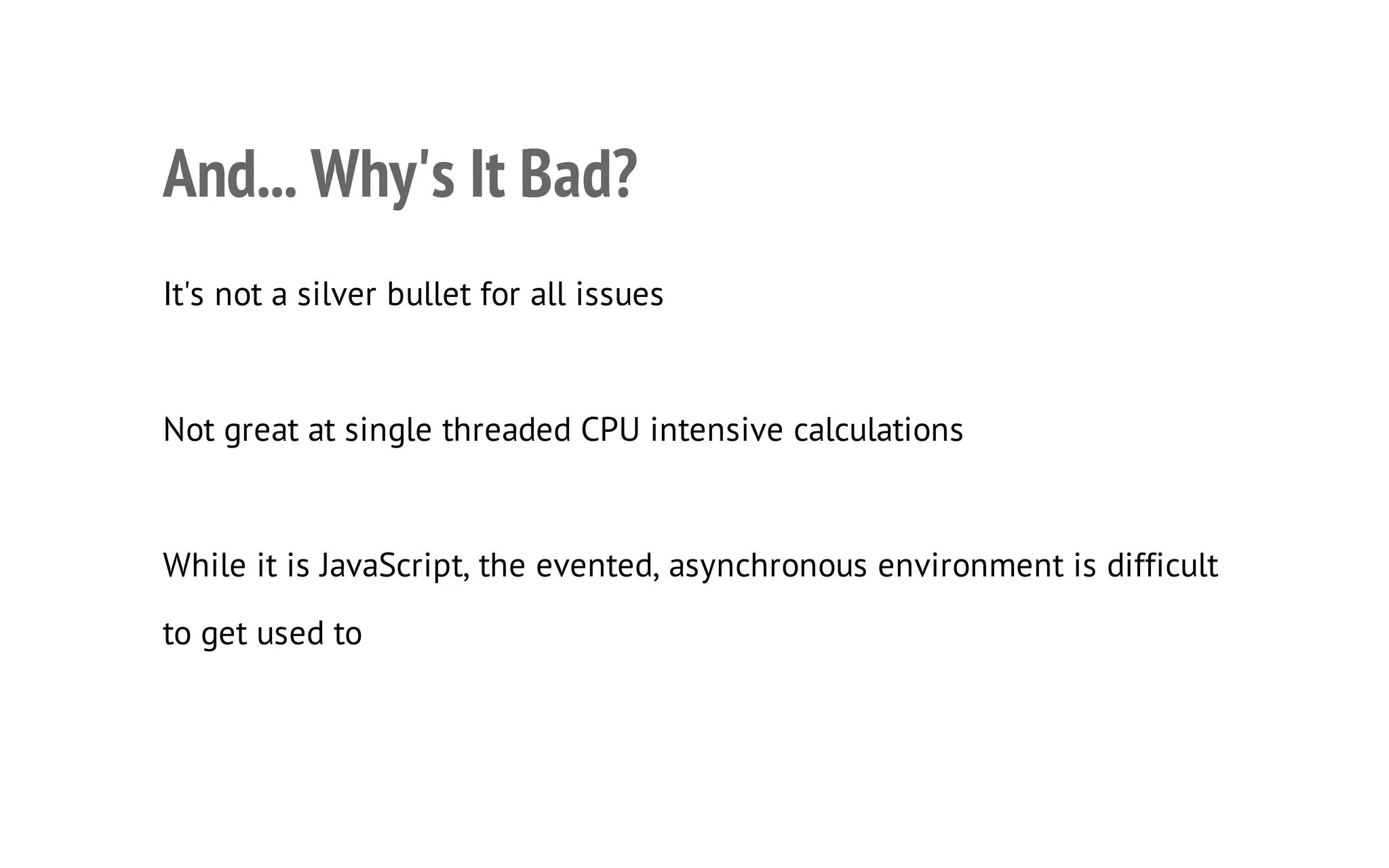 23

And... Why's It Bad?
It's not a silver bullet for all issues

Not great at single threaded CPU intensive calculations

While it is JavaScript, the evented, asynchronous environment is difficult
to get used to

 