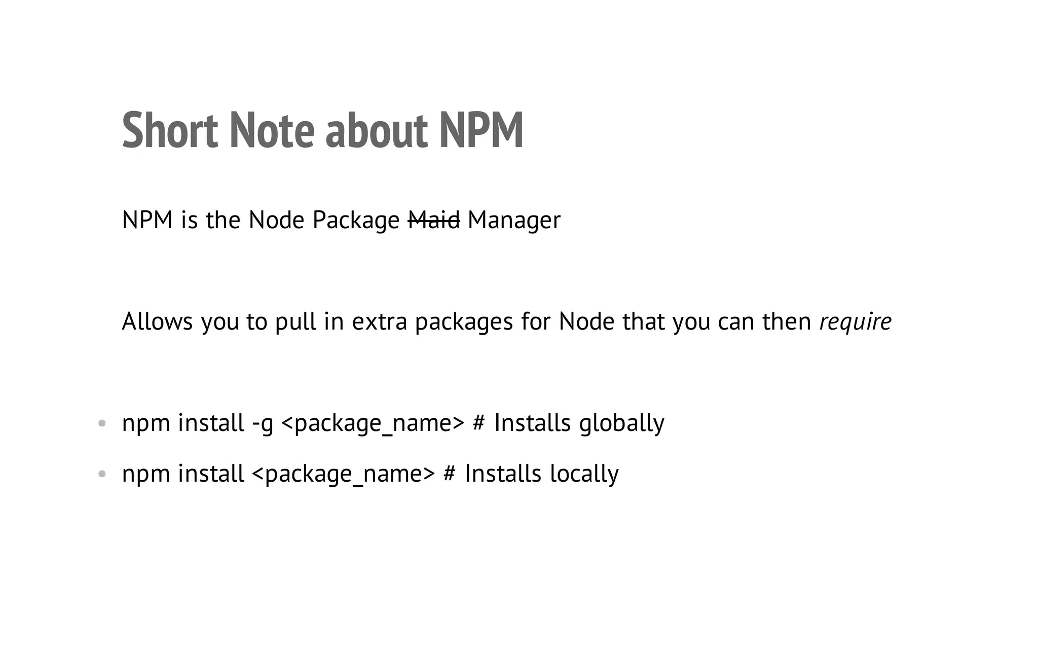 24

Short Note about NPM
NPM is the Node Package Maid Manager

Allows you to pull in extra packages for Node that you can then require

• npm install -g <package_name> # Installs globally
• npm install <package_name> # Installs locally

 
