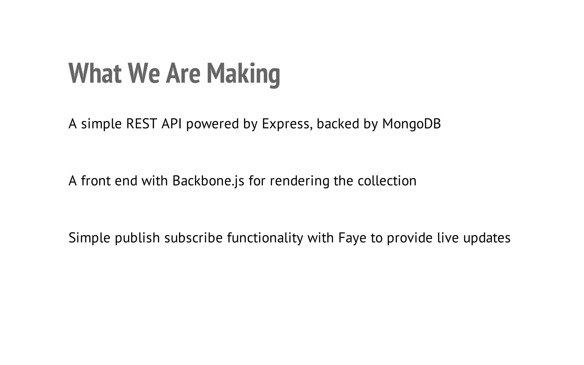 26

What We Are Making
A simple REST API powered by Express, backed by MongoDB

A front end with Backbone.js for rendering the collection

Simple publish subscribe functionality with Faye to provide live updates

 
