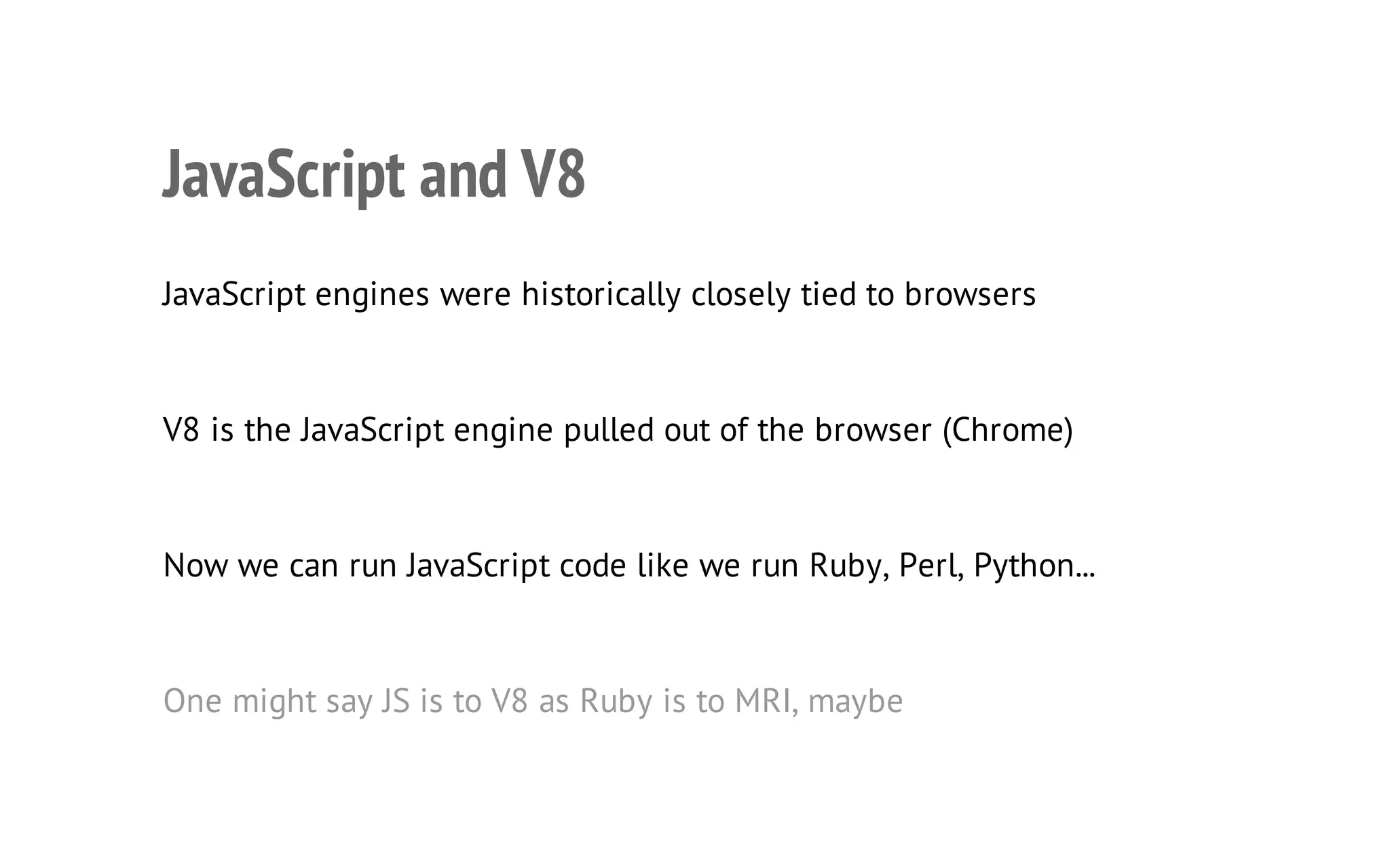 7

JavaScript and V8
JavaScript engines were historically closely tied to browsers

V8 is the JavaScript engine pulled out of the browser (Chrome)

Now we can run JavaScript code like we run Ruby, Perl, Python...

One might say JS is to V8 as Ruby is to MRI, maybe

 