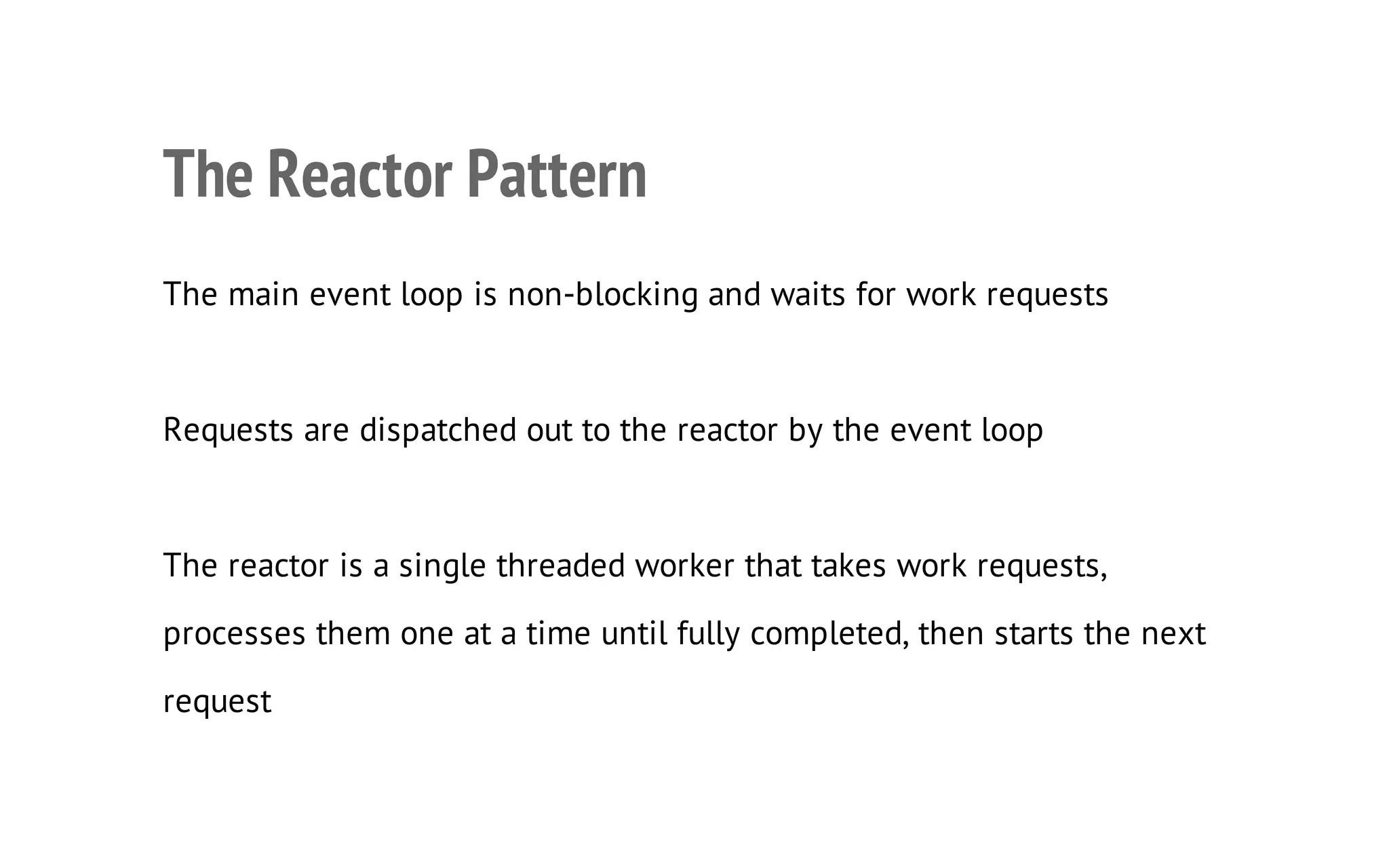 9

The Reactor Pattern
The main event loop is non-blocking and waits for work requests

Requests are dispatched out to the reactor by the event loop

The reactor is a single threaded worker that takes work requests,
processes them one at a time until fully completed, then starts the next
request

 