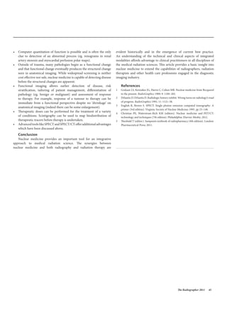 The Radiographer 2011 45
• Computer quantitation of function is possible and is often the only
clue to detection of an abnormal process (eg. renograms in renal
artery stenosis and myocardial perfusion polar maps).
• Outside of trauma, many pathologies begin as a functional change
and that functional change eventually produces the structural change
seen in anatomical imaging. While widespread screening is neither
cost effective nor safe, nuclear medicine is capable of detecting disease
before the structural changes are apparent.
• Functional imaging allows earlier detection of disease, risk
stratification, tailoring of patient management, differentiation of
pathology (eg. benign or malignant) and assessment of response
to therapy. For example, response of a tumour to therapy can be
immediate from a functional perspective despite no ‘shrinkage’ on
anatomical imaging (indeed there can be some enlargement).
• Therapeutic doses can be performed for the treatment of a variety
of conditions. Scintigraphy can be used to map biodistribution of
therapeutic tracers before therapy is undertaken.
• AdvancedtoolslikeSPECTandSPECT/CTofferadditionaladvantages
which have been discussed above.
Conclusion
Nuclear medicine provides an important tool for an integrative
approach to medical radiation science. The synergies between
nuclear medicine and both radiography and radiation therapy are
evident historically and in the emergence of current best practice.
An understanding of the technical and clinical aspects of integrated
modalities affords advantage to clinical practitioners in all disciplines of
the medical radiation sciences. This article provides a basic insight into
nuclear medicine to extend the capabilities of radiographers, radiation
therapists and other health care professions engaged in the diagnostic
imaging industry.
References
1 Graham LS, Kereiakes JG, Harris C, Cohen MB. Nuclear medicine from Becquerel
to the present. RadioGraphics 1989; 9: 1189–202.
2 DiSantis D, DiSantis D. Radiologic history exhibit. Wrong turns on radiology’s road
of progress. RadioGraphics 1991; 11: 1121–38.
3 English R, Brown S. SPECT. Single photon emission computed tomography: A
primer (3rd edition). Virginia: Society of Nuclear Medicine; 1995. pp 23–148.
4 Christian PE, Waterstram-Rich KM (editors). Nuclear medicine and PET/CT:
technology and techniques (7th edition). Philadelphia: Elsevier Mosby; 2012.
5 Theobald T (editor.). Sampson’s textbook of radiopharmacy (4th edition). London:
Pharmaceutical Press; 2011.
 