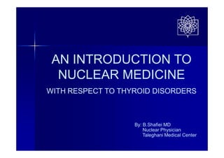 AN INTRODUCTION TO
NUCLEAR MEDICINE
WITH RESPECT TO THYROID DISORDERS
By: B.Shafiei MD
Nuclear Physician
Taleghani Medical Center
 
