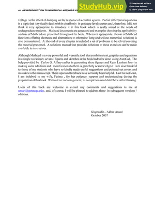 voltage to the effect of damping on the response of a control system. Partial differential equations
is a topic that is typically dealt with in detail only in graduate level courses and , therefore, I did not
think it very appropriate to introduce it in this book which is really aimed at the needs of
undergraduate students. Mathcad documents are generated and examples showing the applicability
and use of Mathcad are presented throughout the book. Wherever appropriate, the use of Mathcad
functions offering shortcuts and alternatives to otherwise long and tedious numerical solutions is
also demonstrated. At the end of every chapter is included a set of problems to be solved covering
the material presented. A solutions manual that provides solutions to these exercises can be made
available to instructors.
Although Mathcad is a very powerful and versatile tool that combines text, graphics and equations
in a single worksheet, several figures and sketches in the book had to be done using AutoCad. The
help provided by Carlos G. Alfaro earlier in generating these figures and Ryan Lambert later in
making some additions and modifications to them is gratefully acknowledged. I am also thankful
to those of my students who have so kindly made useful suggestions and pointed out errors and
mistakes in the manuscript. Their input and feedback have certainly been helpful. Last but not least,
I am indebted to my wife, Fatima , for her patience, support and understanding during the
preparation of this book. Without her encouragement, its completion would still be wishful thinking.
Users of this book are welcome to e-mail any comments and suggestions to me at
ansari@gonzaga.edu , and, of course, I will be pleased to address these in subsequent versions /
editions.
Khyruddin . Akbar Ansari
October 2007
vi: AN INTRODUCTION TO NUMERICAL METHODS USING MATHCAD
 