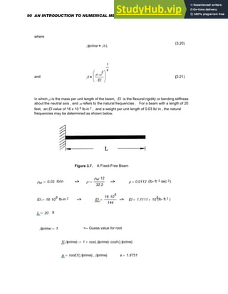 where
(3.20)
βprime β L
⋅
=
and β
ρ ω
2
⋅
EI
⎛
⎜
⎝
⎞
⎟
⎠
1
4
= (3.21)
in which ρ is the mass per unit length of the beam, EI is the flexural rigidity or bending stiffness
about the neutral axis , and ω refers to the natural frequencies . For a beam with a length of 20
feet, an EI value of 16 x 10 6 lb-in 2 , and a weight per unit length of 0.03 lb/ in , the natural
frequencies may be determined as shown below.
Figure 3.7. A Fixed-Free Beam
ρwt 0.03
:= lb/in --> ρ
ρwt 12
⋅
32.2
:= --> ρ 0.0112
= (lb- ft -2 sec 2)
EI 16 10
6
⋅
:= lb-in 2 --> EI
16 10
6
⋅
144
:= --> EI 1.1111 10
5
×
= (lb- ft 2 )
L 20
:= ft
βprime 1
:= <-- Guess value for root
f βprime
( ) 1 cos βprime
( ) cosh βprime
( )
⋅
+
:=
a root f βprime
( ) βprime
,
( )
:= a 1.8751
=
90 AN INTRODUCTION TO NUMERICAL METHODS USING MATHCAD
 