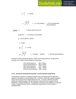 β
a
L
:= β 0.0938
=
ω
EI β
4
⋅
ρ
:= ω 27.7106
= (rad/sec) <-- First or fundamental
natural frequency
βprime 5
:= <-- Guess value for next root
f βprime
( ) 1 cos βprime
( ) cosh βprime
( )
⋅
+
:=
a root f βprime
( ) βprime
,
( )
:=
a 4.6941
=
β
a
L
:= β 0.2347
=
ω
EI β
4
⋅
ρ
:= ω 173.6595
= (rad/sec) <-- Second natural frequency
Similarly by making appropriate guesses, higher natural frequencies can be determined
using the root function. Some of these are listed below.
Third natural frequency: 486.3 rad/sec
Fourth natural frequency: 952.8 rad/sec
Fifth natural frequency: 1575.1 rad/sec
Sixth natural frequency: 2353 rad/sec
Seventh natural frequency: 3286 rad/sec.
3.12.3. Solving the Characteristic Equation in Control Systems Engineering
A characteristic equation is an algebraic equation that is formulated from the differential
equation or equations of a control system [14] . Its solution, which often requires evaluation
of the roots of a polynomial of degree higher than two, is crucial in determining system
stability and assessing system transient response in terms of its time constant, natural
frequencies , damping qualities etc. An application involving the use of Mathcad' s polyroots
function in determining the roots of a characteristic polynomial of a control system is
presented below.
Chapter 3: Roots of Equations 91
 