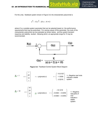 For the unity - feedback system shown in Figure 3.8, the characteristic polynomial is
s
3
12 s
2
⋅
+ 20 s
⋅
+ K
+ 0
=
where K is a variable system parameter that can be selected based on the performance
requirements that may be prescribed. For varying values of this parameter, the roots of the
characteristic polynomial can be evaluated as shown below, and the system transient
response and stability studied , following which, an appropriate range for K may be
recommended.
Figure 3.8. Feedback Control System Block Diagram
K 1
:= <-- Negative real roots
indicate a stable
system
v
1
20
12
1
⎛
⎜
⎜
⎜
⎜
⎝
⎞
⎟
⎟
⎟
⎟
⎠
:= r polyroots v
( )
:= r
10.0125
−
1.9359
−
0.0516
−
⎛
⎜
⎜
⎜
⎝
⎞
⎟
⎟
⎟
⎠
=
K 10
:=
v
10
20
12
1
⎛
⎜
⎜
⎜
⎜
⎝
⎞
⎟
⎟
⎟
⎟
⎠
:= <-- Negative
real parts of
root
indicate a
stable
system
r polyroots v
( )
:= r
10.1216
−
0.9392
− 0.3255i
−
0.9392
− 0.3255i
+
⎛
⎜
⎜
⎜
⎝
⎞
⎟
⎟
⎟
⎠
=
92 AN INTRODUCTION TO NUMERICAL METHODS USING MATHCAD
 