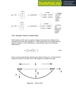 <-- Negative
real parts
of root
indicate a
stable
system
K 100
:= v
100
20
12
1
⎛
⎜
⎜
⎜
⎜
⎝
⎞
⎟
⎟
⎟
⎟
⎠
:= r polyroots v
( )
:= r
11.0084
−
0.4958
− 2.9729i
+
0.4958
− 2.9729i
−
⎛
⎜
⎜
⎜
⎝
⎞
⎟
⎟
⎟
⎠
=
<-- Positive
real
parts of root
indicate an
unstable
system
K 400
:= v
400
20
12
1
⎛
⎜
⎜
⎜
⎜
⎝
⎞
⎟
⎟
⎟
⎟
⎠
:= r polyroots v
( )
:= r
12.8628
−
0.4314 5.5598i
+
0.4314 5.5598i
−
⎛
⎜
⎜
⎜
⎝
⎞
⎟
⎟
⎟
⎠
=
3.12.4. Horizontal Tension in a Uniform Cable
Flexible cables are often used in suspension bridges, transmission lines, telephone lines ,
mooring lines and many other applications. A cable hanging under its own weight takes the
shape of a catenary in which the deflection y along the span is given by the following
relationship [ 8 ]
y
H
w
cosh
w x
⋅
H
⎛
⎜
⎝
⎞
⎟
⎠
1
−
⎛
⎜
⎝
⎞
⎟
⎠
⋅
= (3.22)
where x is the horizontal distance along the span a shown in Figure 3.9 , H is the horizontal
component of tension in the cable and w is the weight per unit length of the cable.
Figure 3.9. Catenary cable
Chapter 3: Roots of Equations 93
 