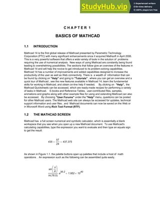 C H A P T E R 1
BASICS OF MATHCAD
1.1 INTRODUCTION
Mathcad 14 is the first global release of Mathcad presented by Parametric Technology
Corporation (PTC) with many significant enhancements since it acquired Mathsoft in April 2006.
This is a very powerful software that offers a wide variety of tools in the solution of problems
requiring the use of numerical analysis. New ways of using Mathcad are constantly being found
leading to overwhelming possibilities. The sections that follow give an overview of the features in
Mathcad 14 and will help the novice to get introduced to its problem-solving capabilities.
Mathcad 14 has a number of improvements and added capabilities designed to increase the
productivity of the user as well as Web connectivity. There is a wealth of information that can
be found by clicking on "Help" and going to "Tutorials" , where you can get an overview and a
quick tour of Mathcad , see the new features available in Mathcad 14, learn the fundamental
skills for working in Mathcad, and obtain on-line help if needed. By clicking on "Help", the
Mathcad Quicksheets can be accessed, which are ready-made recipes for performing a variety
of tasks in Mathcad. E-books and Reference Tables, user-contributed files, samples,
animations and graphs along with other example files for using and extending Mathcad can also
be accessed. By choosing "User Forums" under the "Help" menu, questions can be posted
for other Mathcad users. The Mathcad web site can always be accessed for updates, technical
support information and user files , and Mathcad documents can now be saved on the Web or
in Microsoft Word using Rich Text Format (RTF).
1.2 THE MATHCAD SCREEN
Mathcad has a full screen numerical and symbolic calculator, which is essentially a blank
workspace that you see when you open up a new Mathcad document. To use Mathcad's
calculating capabilities, type the expression you want to evaluate and then type an equals sign
to get the result:
435
57
24
+ 437.375
=
As shown in Figure 1.1. the palette buttons open up palettes that include a host of math
operations . An expression such as the following can be assembled quite easily.
sin
π
8
⎛
⎜
⎝
⎞
⎟
⎠
ln 76.5
( )
e
95.2
⋅ 1.952 10
40
×
=
Chapter 1: Basics of Mathcad 1
 