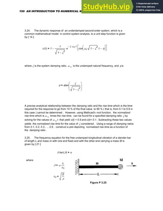 3.24. The dynamic response of an underdamped second-order system, which is a
common mathematical model in control system analysis, to a unit step function is given
by [ 14 ]
c t
( ) 1
1
1 ζ
2
−
e
ζ
− ωn
⋅ t
⋅
⋅ cos ωn 1 ζ
2
−
⋅ t
⋅ ϕ
−
⎛
⎝
⎞
⎠
⎡
⎣
⎤
⎦
⋅
−
=
where ζ is the system damping ratio, ω n is the undamped natural frequency, and φ is
ϕ atan
ζ
1 ζ
2
−
⎛
⎜
⎜
⎝
⎞
⎟
⎟
⎠
=
A precise analytical relationship between the damping ratio and the rise time which is the time
required for the response to go from 10 % of the final value to 90 % ( that is, from 0.1 to 0.9 in
this case ) cannot be determined . However, using Mathcad's root function, the normalized
rise time which is ω n times the rise time, can be found for a specified damping ratio ζ by
solving for the values of ω n t that yield c(t) = 0.9 and c(t)= 0.1 . Subtracting these two values
yields the normalized rise time for the value of ζ considered . Using a range of damping ratios
from 0.1, 0.2, 0.3... .. 0.9 , construct a plot depicting normalized rise time as a function of
the damping ratio .
3.25. The frequency equation for the free undamped longitudinal vibration of a slender bar
of length L and mass m with one end fixed and with the other end carrying a mass M is
given by [ 21 ]
β tan β
( )
⋅ α
=
where
β ω
L
c0
⋅
=
c0
E
ρ
=
Figure P 3.25.
100 AN INTRODUCTION TO NUMERICAL METHODS USING MATHCAD
 